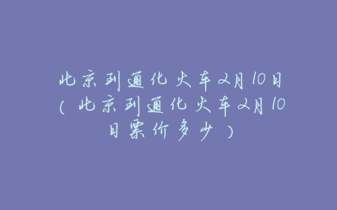 北京到通化火车2月10日(北京到通化火车2月10日票价多少)