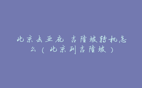 北京去亚庇 吉隆坡转机怎么(北京到吉隆坡)