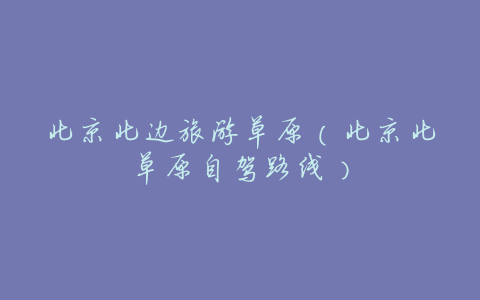 北京北边旅游草原(北京北草原自驾路线)