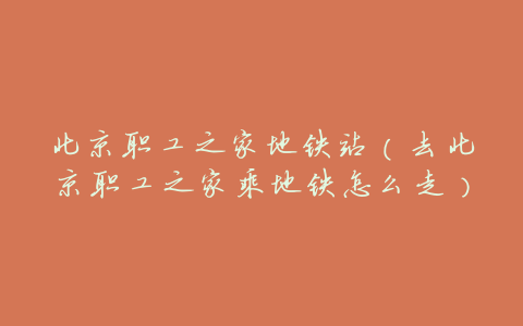 北京职工之家地铁站(去北京职工之家乘地铁怎么走)
