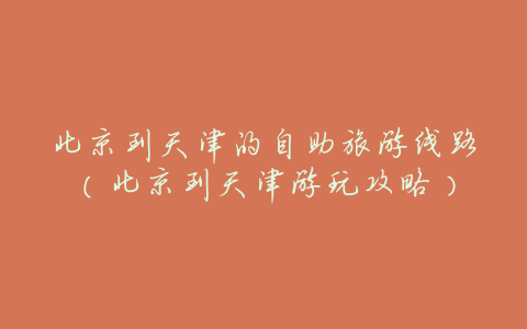 北京到天津的自助旅游线路(北京到天津游玩攻略)