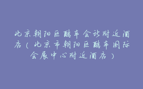 北京朝阳区酷车会所附近酒店(北京市朝阳区酷车国际会展中心附近酒店)