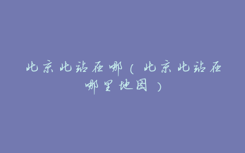 北京北站在哪(北京北站在哪里地图)