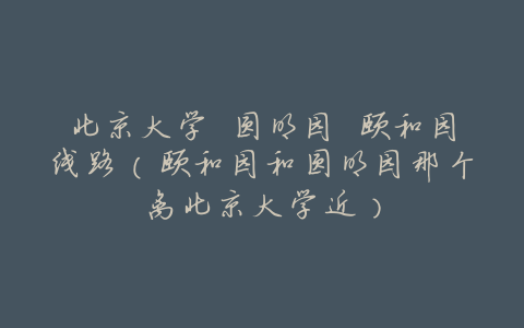 北京大学 圆明园 颐和园线路(颐和园和圆明园那个离北京大学近)