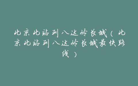 北京北站到八达岭长城（北京北站到八达岭长城最快路线）