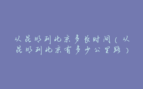 从昆明到北京多长时间(从昆明到北京有多少公里路)