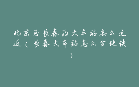 北京至长春的火车站怎么走近(长春火车站怎么坐地铁)