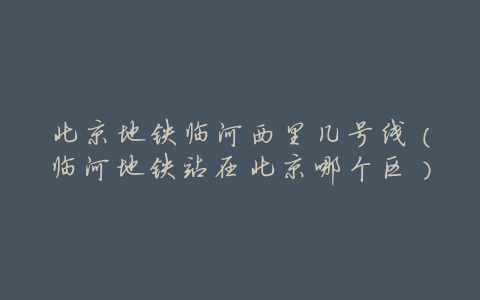 北京地铁临河西里几号线(临河地铁站在北京哪个区)