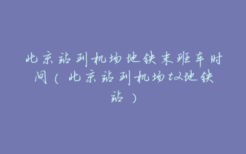 北京站到机场地铁末班车时间(北京站到机场t2地铁站)