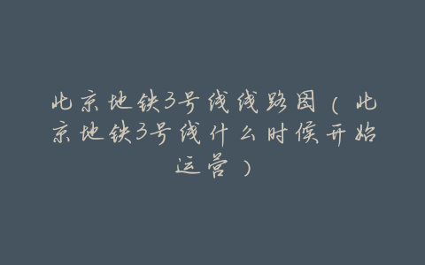 北京地铁3号线线路图(北京地铁3号线什么时候开始运营)