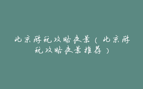 北京游玩攻略夜景(北京游玩攻略夜景推荐)