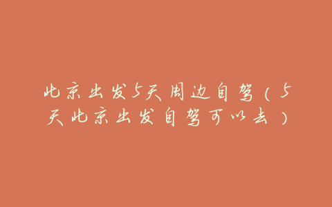 北京出发5天周边自驾(5天北京出发自驾可以去)