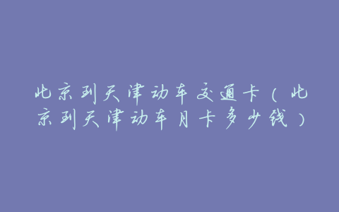 北京到天津动车交通卡(北京到天津动车月卡多少钱)