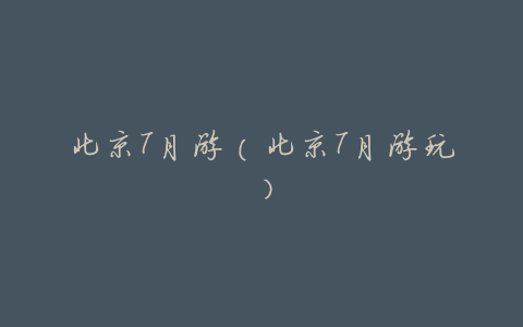 北京7月游(北京7月游玩)