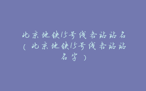 北京地铁15号线各站站名(北京地铁15号线各站站名字)