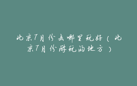 北京7月份去哪里玩好(北京7月份游玩的地方)