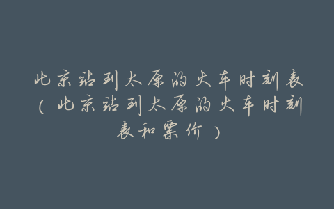 北京站到太原的火车时刻表(北京站到太原的火车时刻表和票价)