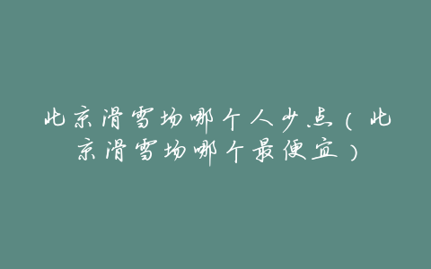 北京滑雪场哪个人少点(北京滑雪场哪个最便宜)