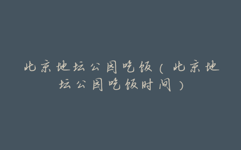 北京地坛公园吃饭(北京地坛公园吃饭时间)