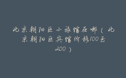 北京朝阳区小旅馆在哪(北京朝阳区宾馆价格100至200)