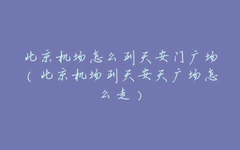 北京机场怎么到天安门广场(北京机场到天安天广场怎么走)