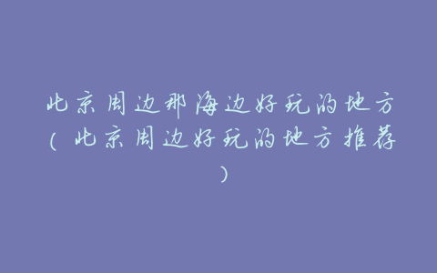 北京周边那海边好玩的地方（北京周边好玩的地方推荐）