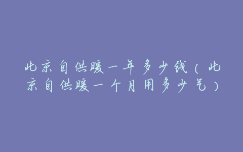 北京自供暖一年多少钱(北京自供暖一个月用多少气)