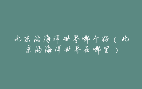 北京的海洋世界哪个好(北京的海洋世界在哪里)