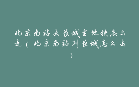 北京南站去长城坐地铁怎么走（北京南站到长城怎么去）