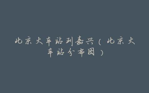 北京火车站到嘉兴(北京火车站分布图)