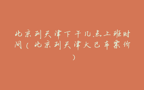 北京到天津下午几点上班时间(北京到天津大巴车票价)