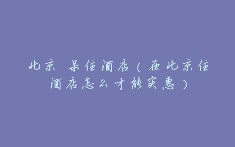 北京 呆住酒店(在北京住酒店怎么才能实惠)