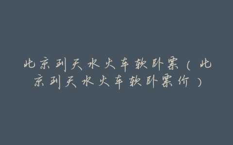 北京到天水火车软卧票(北京到天水火车软卧票价)