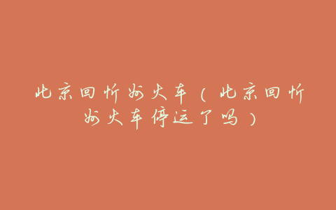 北京回忻州火车(北京回忻州火车停运了吗)