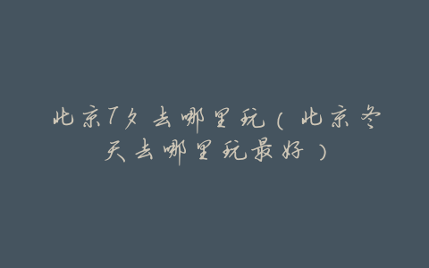 北京7夕去哪里玩(北京冬天去哪里玩最好)