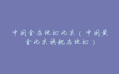 中国金店地址北京(中国黄金北京旗舰店地址)