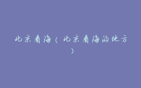 北京看海(北京看海的地方)