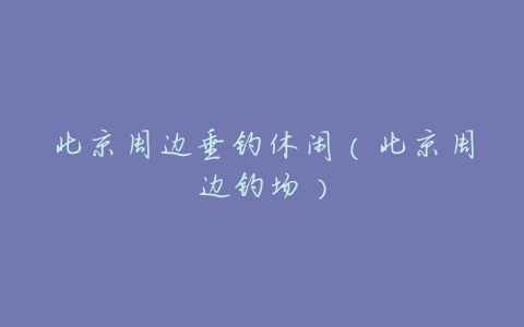 北京周边垂钓休闲(北京周边钓场)