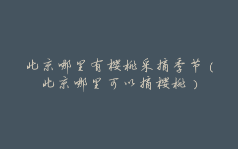 北京哪里有樱桃采摘季节(北京哪里可以摘樱桃)