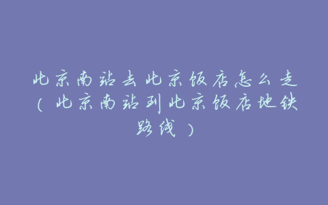 北京南站去北京饭店怎么走(北京南站到北京饭店地铁路线)