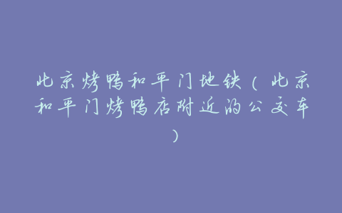 北京烤鸭和平门地铁(北京和平门烤鸭店附近的公交车)