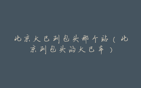 北京大巴到包头那个站(北京到包头的大巴车)