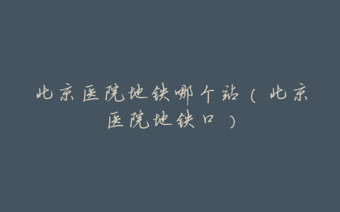 北京医院地铁哪个站(北京医院地铁口)