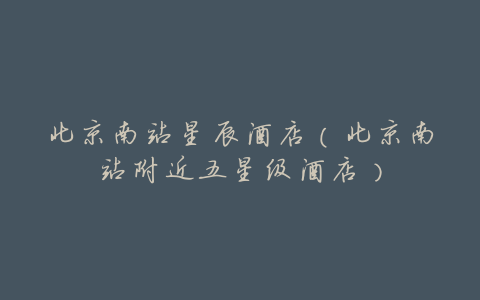 北京南站星辰酒店(北京南站附近五星级酒店)