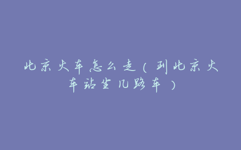北京火车怎么走(到北京火车站坐几路车)