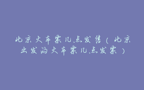 北京火车票几点发售(北京出发的火车票几点发票)