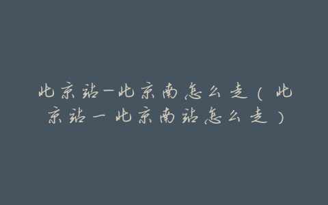 北京站-北京南怎么走(北京站一北京南站怎么走)