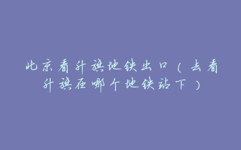 北京看升旗地铁出口(去看升旗在哪个地铁站下)