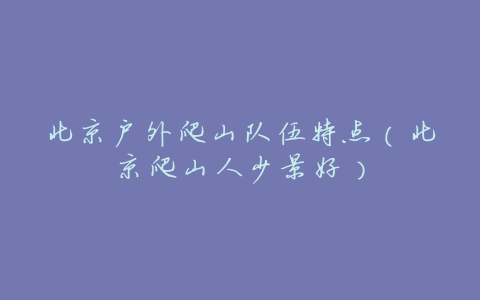 北京户外爬山队伍特点(北京爬山人少景好)
