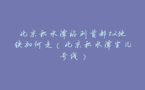 北京积水潭站到首都t2地铁如何走(北京积水潭坐几号线)
